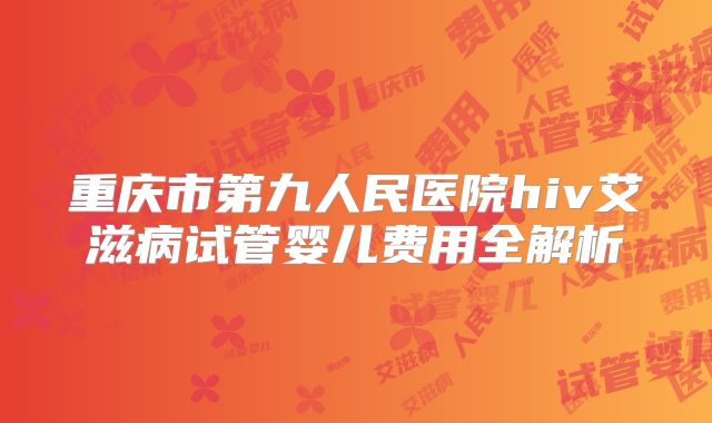 重庆市第九人民医院hiv艾滋病试管婴儿费用全解析