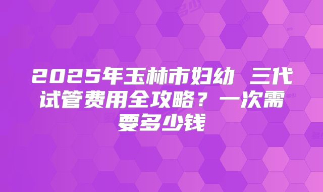 2025年玉林市妇幼 三代试管费用全攻略?一次需要多少钱