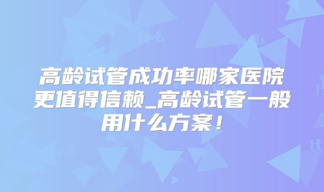 高龄试管成功率哪家医院更值得信赖_高龄试管一般用什么方案！
