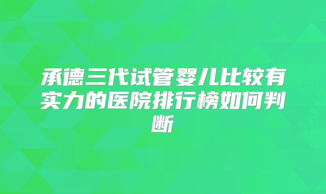 承德三代试管婴儿比较有实力的医院排行榜如何判断