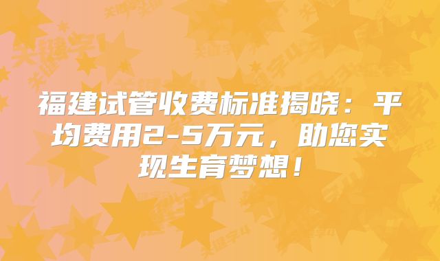 福建试管收费标准揭晓:平均费用2-5万元,助您实现生育梦想!