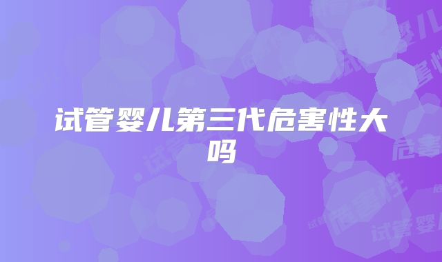 试管婴儿第三代危害性大吗