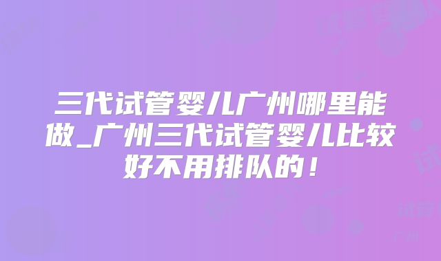三代试管婴儿广州哪里能做_广州三代试管婴儿比较好不用排队的!