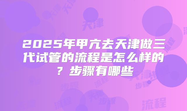 2025年甲亢去天津做三代试管的流程是怎么样的？步骤有哪些