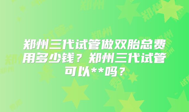 郑州三代试管做双胎总费用多少钱?郑州三代试管可以**吗?