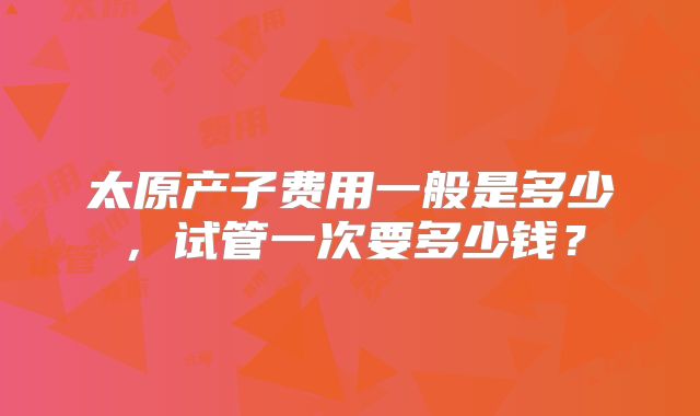 太原产子费用一般是多少,试管一次要多少钱?
