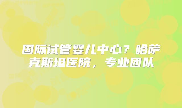 国际试管婴儿中心？哈萨克斯坦医院，专业团队