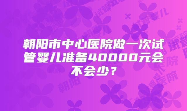 朝阳市中心医院做一次试管婴儿准备40000元会不会少?