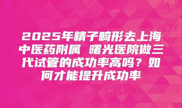 2025年精子畸形去上海中医药附属 曙光医院做三代试管的成功率高吗？如何才能提升成功率
