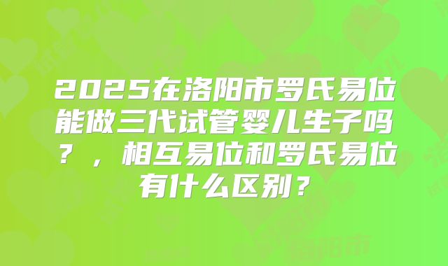 2025在洛阳市罗氏易位能做三代试管婴儿生子吗?,相互易位和罗氏易位有什么区别?