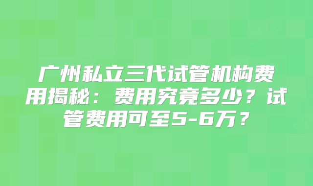 广州私立三代试管机构费用揭秘:费用究竟多少?试管费用可至5-6万?