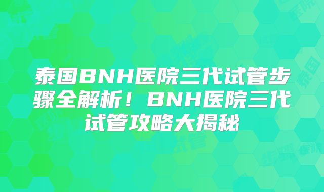 泰国BNH医院三代试管步骤全解析！BNH医院三代试管攻略大揭秘