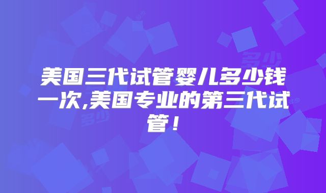 美国三代试管婴儿多少钱一次,美国专业的第三代试管！