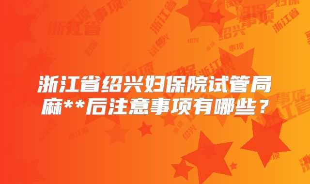 浙江省绍兴妇保院试管局麻**后注意事项有哪些？