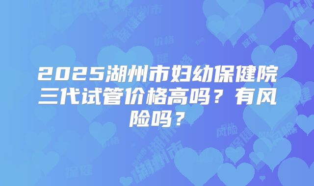 2025湖州市妇幼保健院三代试管价格高吗?有风险吗?