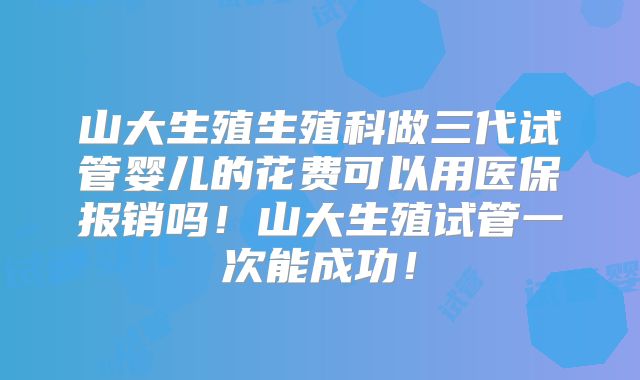 山大生殖生殖科做三代试管婴儿的花费可以用医保报销吗！山大生殖试管一次能成功！