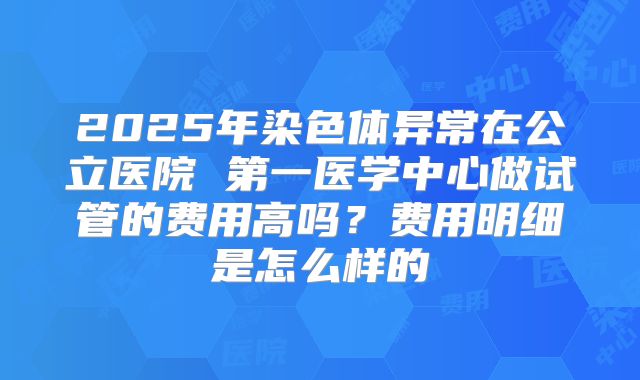 2025年染色体异常在公立医院 第一医学中心做试管的费用高吗？费用明细是怎么样的