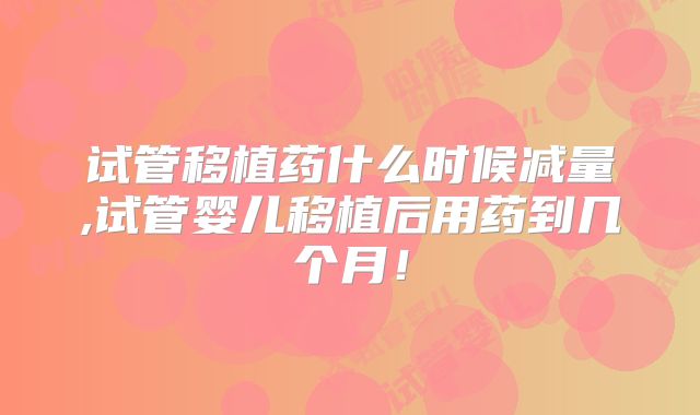 试管移植药什么时候减量,试管婴儿移植后用药到几个月!
