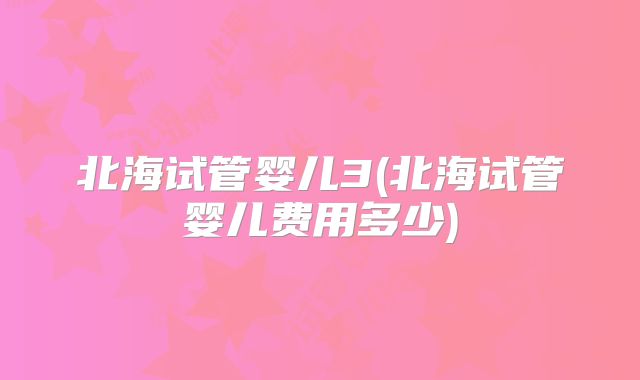 北海试管婴儿3(北海试管婴儿费用多少)