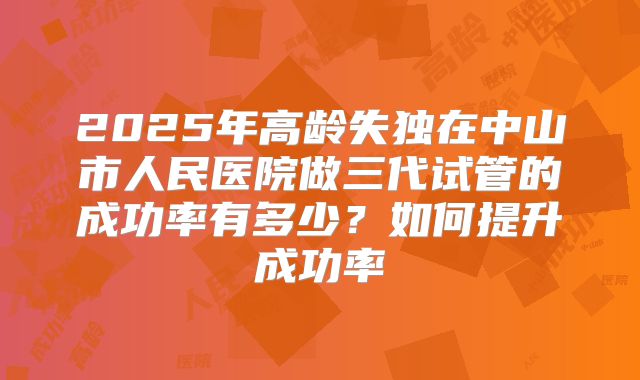 2025年高龄失独在中山市人民医院做三代试管的成功率有多少?如何提升成功率