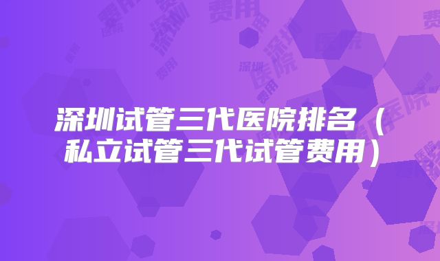 深圳试管三代医院排名（私立试管三代试管费用）