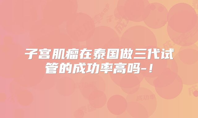 子宫肌瘤在泰国做三代试管的成功率高吗-！