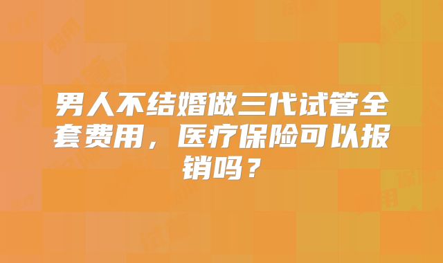 男人不结婚做三代试管全套费用,医疗保险可以报销吗?