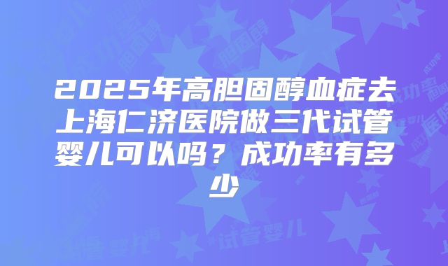 2025年高胆固醇血症去上海仁济医院做三代试管婴儿可以吗？成功率有多少