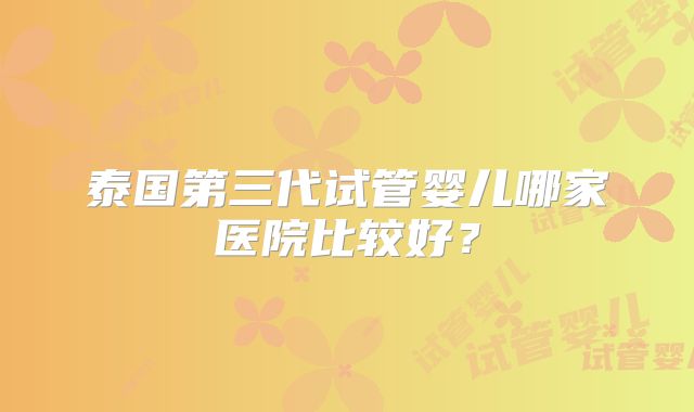 泰国第三代试管婴儿哪家医院比较好？