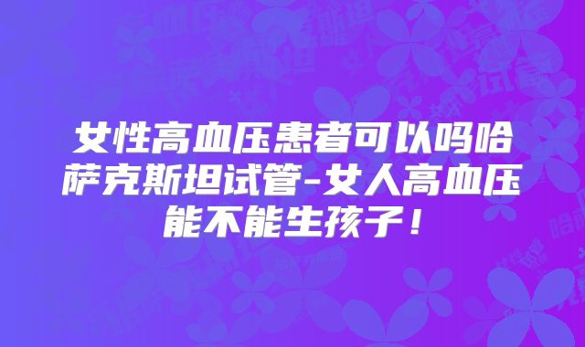 女性高血压患者可以吗哈萨克斯坦试管-女人高血压能不能生孩子！