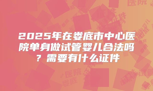 2025年在娄底市中心医院单身做试管婴儿合法吗?需要有什么证件