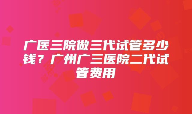 广医三院做三代试管多少钱？广州广三医院二代试管费用