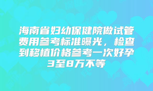 海南省妇幼保健院做试管费用参考标准曝光,检查到移植价格参考一次好孕3至8万不等