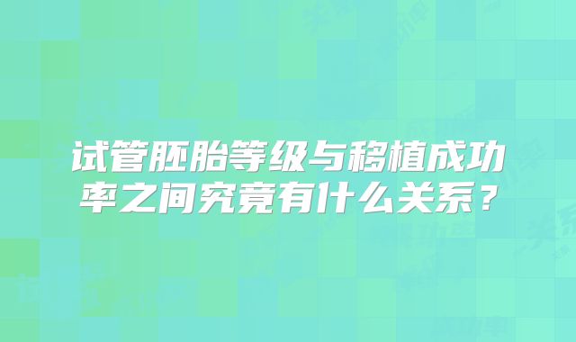 试管胚胎等级与移植成功率之间究竟有什么关系?