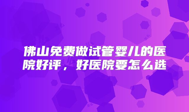 佛山免费做试管婴儿的医院好评,好医院要怎么选