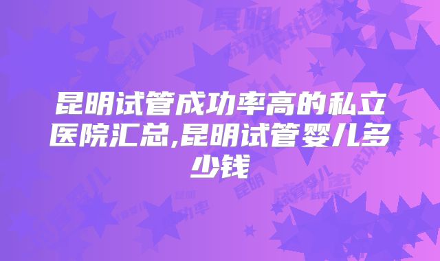 昆明试管成功率高的私立医院汇总,昆明试管婴儿多少钱