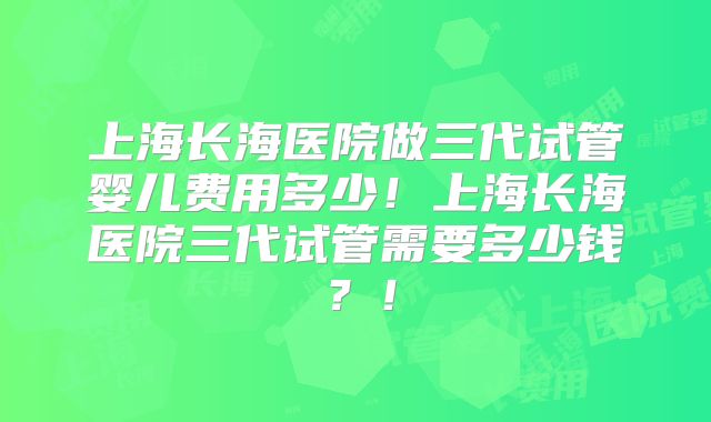 上海长海医院做三代试管婴儿费用多少！上海长海医院三代试管需要多少钱？！