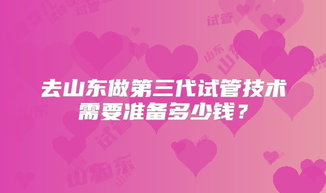 去山东做第三代试管技术需要准备多少钱？