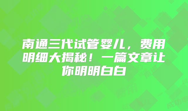 南通三代试管婴儿,费用明细大揭秘!一篇文章让你明明白白