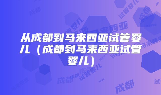 从成都到马来西亚试管婴儿（成都到马来西亚试管婴儿）