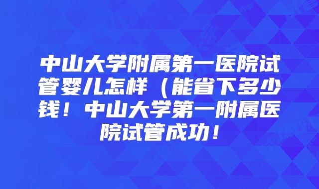 中山大学附属第一医院试管婴儿怎样（能省下多少钱！中山大学第一附属医院试管成功！