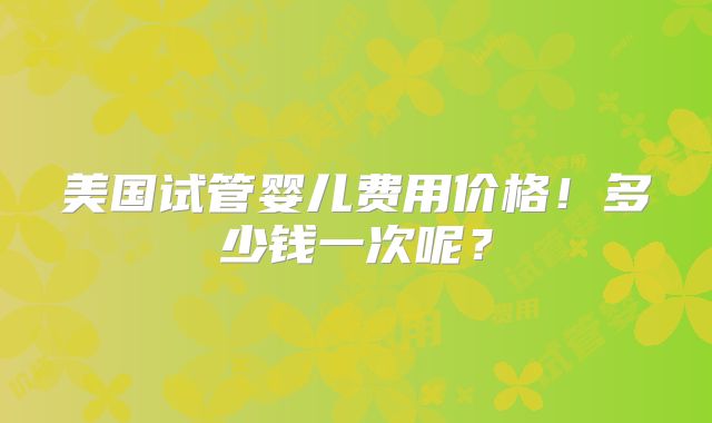 美国试管婴儿费用价格！多少钱一次呢？