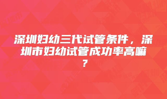 深圳妇幼三代试管条件,深圳市妇幼试管成功率高嘛?