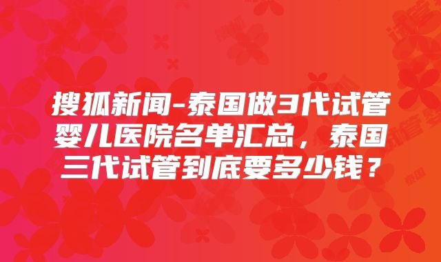 搜狐新闻-泰国做3代试管婴儿医院名单汇总,泰国三代试管到底要多少钱?
