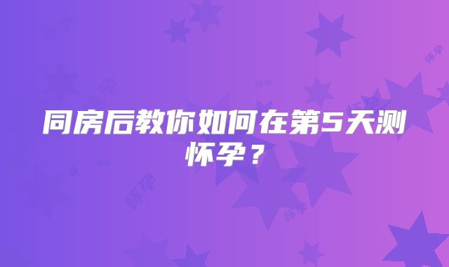 同房后教你如何在第5天测怀孕?