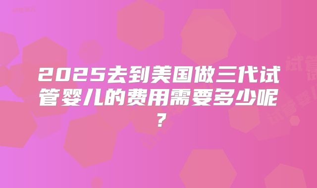 2025去到美国做三代试管婴儿的费用需要多少呢？