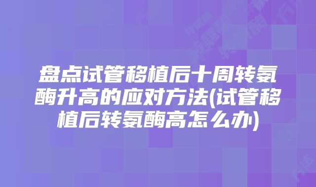 盘点试管移植后十周转氨酶升高的应对方法(试管移植后转氨酶高怎么办)