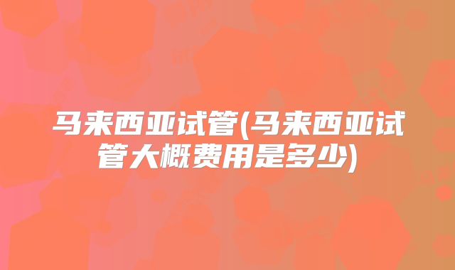 马来西亚试管(马来西亚试管大概费用是多少)