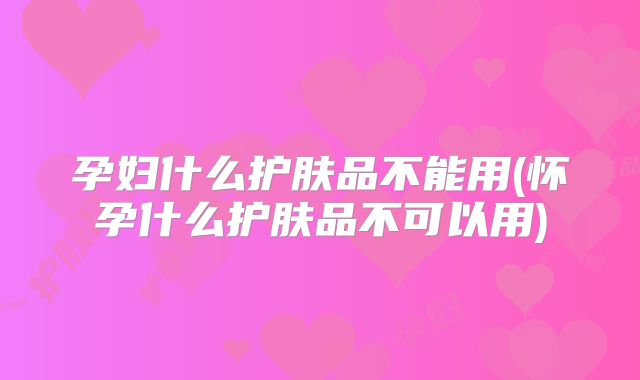 孕妇什么护肤品不能用(怀孕什么护肤品不可以用)