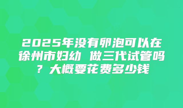 2025年没有卵泡可以在徐州市妇幼 做三代试管吗？大概要花费多少钱
